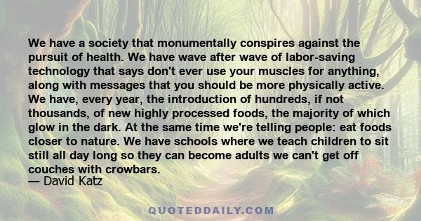 We have a society that monumentally conspires against the pursuit of health. We have wave after wave of labor-saving technology that says don't ever use your muscles for anything, along with messages that you should be