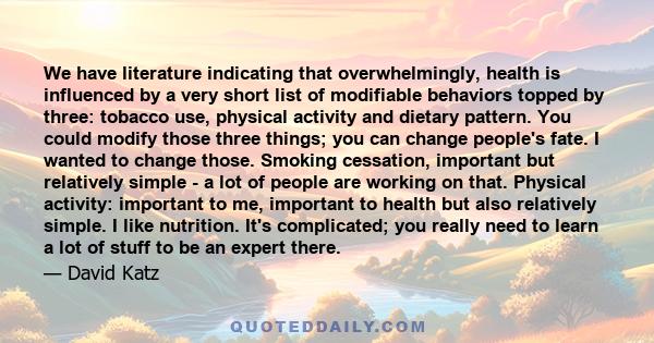 We have literature indicating that overwhelmingly, health is influenced by a very short list of modifiable behaviors topped by three: tobacco use, physical activity and dietary pattern. You could modify those three