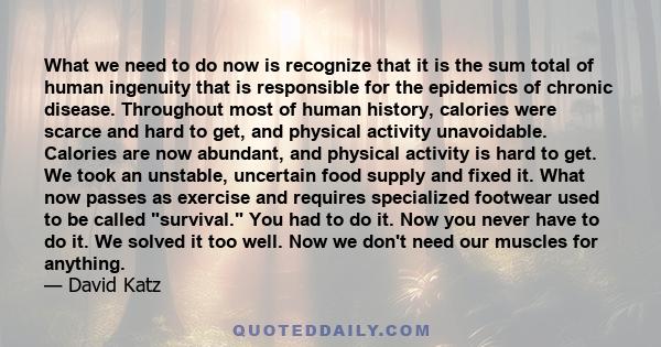 What we need to do now is recognize that it is the sum total of human ingenuity that is responsible for the epidemics of chronic disease. Throughout most of human history, calories were scarce and hard to get, and