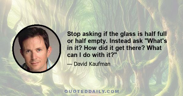 Stop asking if the glass is half full or half empty. Instead ask What's in it? How did it get there? What can I do with it?