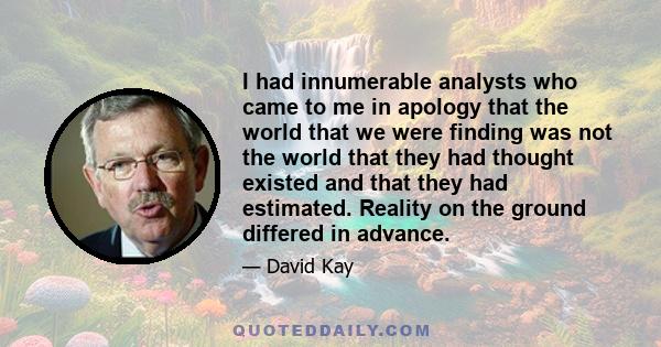 I had innumerable analysts who came to me in apology that the world that we were finding was not the world that they had thought existed and that they had estimated. Reality on the ground differed in advance.