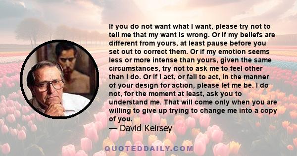 If you do not want what I want, please try not to tell me that my want is wrong. Or if my beliefs are different from yours, at least pause before you set out to correct them. Or if my emotion seems less or more intense