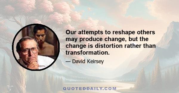 Our attempts to reshape others may produce change, but the change is distortion rather than transformation.