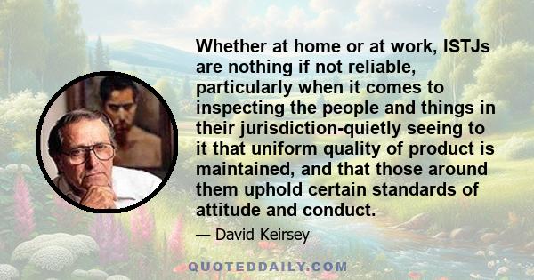 Whether at home or at work, ISTJs are nothing if not reliable, particularly when it comes to inspecting the people and things in their jurisdiction-quietly seeing to it that uniform quality of product is maintained, and 