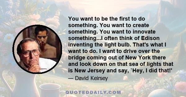 You want to be the first to do something. You want to create something. You want to innovate something...I often think of Edison inventing the light bulb. That's what I want to do. I want to drive over the bridge coming 