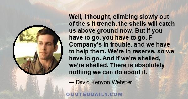 Well, I thought, climbing slowly out of the slit trench, the shells will catch us above ground now. But if you have to go, you have to go. F Company’s in trouble, and we have to help them. We’re in reserve, so we have