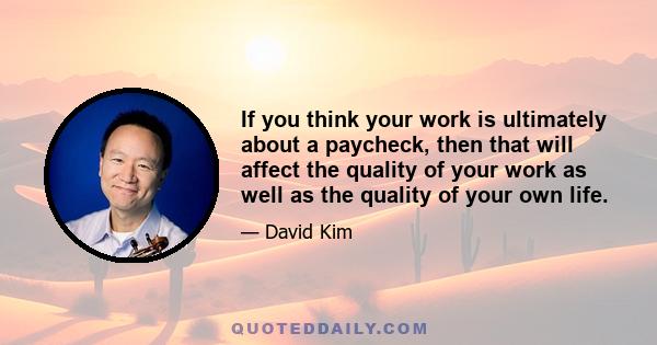 If you think your work is ultimately about a paycheck, then that will affect the quality of your work as well as the quality of your own life.