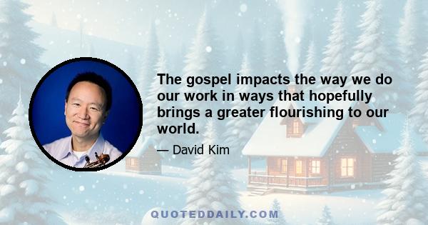 The gospel impacts the way we do our work in ways that hopefully brings a greater flourishing to our world.