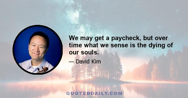 We may get a paycheck, but over time what we sense is the dying of our souls.