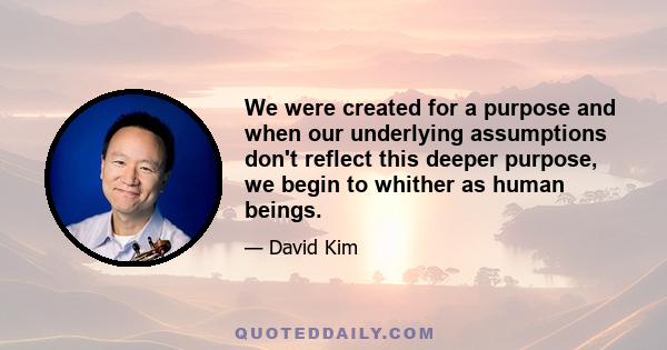 We were created for a purpose and when our underlying assumptions don't reflect this deeper purpose, we begin to whither as human beings.