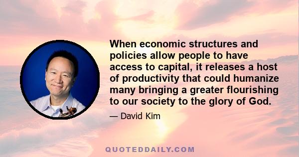 When economic structures and policies allow people to have access to capital, it releases a host of productivity that could humanize many bringing a greater flourishing to our society to the glory of God.