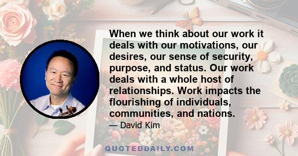 When we think about our work it deals with our motivations, our desires, our sense of security, purpose, and status. Our work deals with a whole host of relationships. Work impacts the flourishing of individuals,