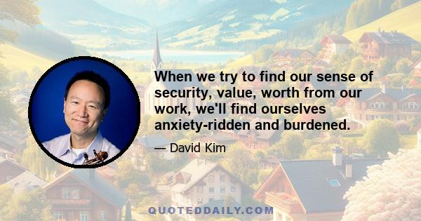 When we try to find our sense of security, value, worth from our work, we'll find ourselves anxiety-ridden and burdened.