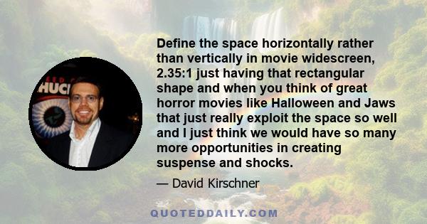 Define the space horizontally rather than vertically in movie widescreen, 2.35:1 just having that rectangular shape and when you think of great horror movies like Halloween and Jaws that just really exploit the space so 