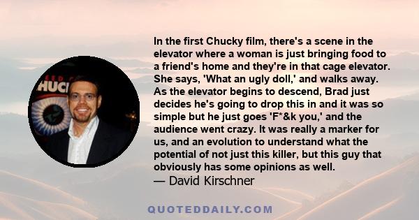 In the first Chucky film, there's a scene in the elevator where a woman is just bringing food to a friend's home and they're in that cage elevator. She says, 'What an ugly doll,' and walks away. As the elevator begins