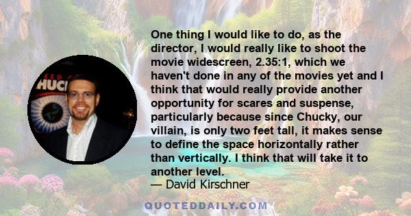 One thing I would like to do, as the director, I would really like to shoot the movie widescreen, 2.35:1, which we haven't done in any of the movies yet and I think that would really provide another opportunity for