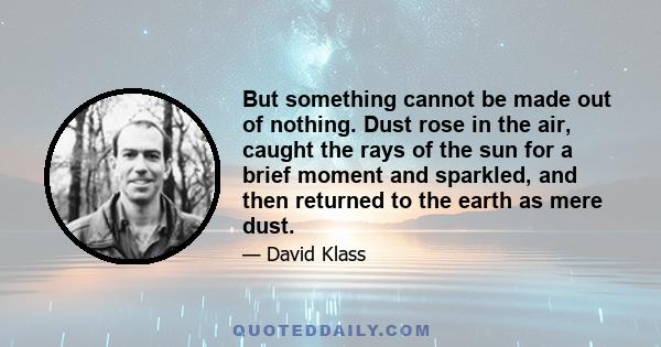 But something cannot be made out of nothing. Dust rose in the air, caught the rays of the sun for a brief moment and sparkled, and then returned to the earth as mere dust.