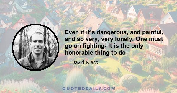 Even if it’s dangerous, and painful, and so very, very lonely. One must go on fighting- It is the only honorable thing to do