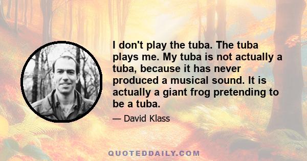 I don't play the tuba. The tuba plays me. My tuba is not actually a tuba, because it has never produced a musical sound. It is actually a giant frog pretending to be a tuba.