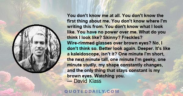 You don't know me at all. You don't know the first thing about me. You don't know where I'm writing this from. You don't know what I look like. You have no power over me. What do you think I look like? Skinny? Freckles? 