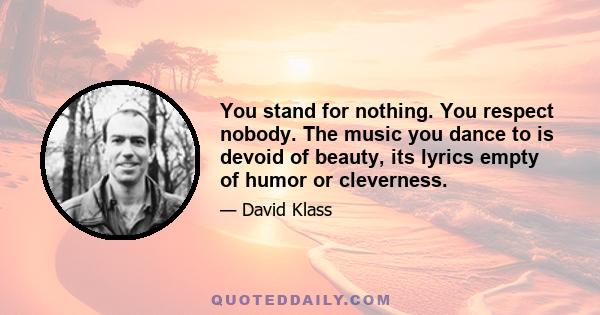 You stand for nothing. You respect nobody. The music you dance to is devoid of beauty, its lyrics empty of humor or cleverness.