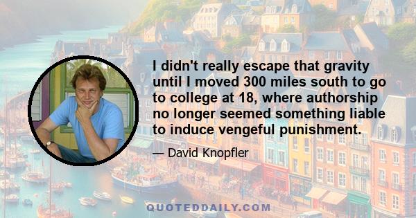 I didn't really escape that gravity until I moved 300 miles south to go to college at 18, where authorship no longer seemed something liable to induce vengeful punishment.