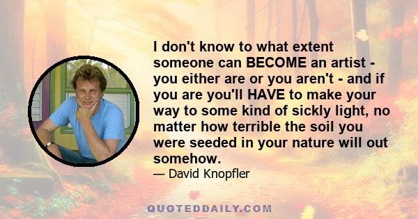 I don't know to what extent someone can BECOME an artist - you either are or you aren't - and if you are you'll HAVE to make your way to some kind of sickly light, no matter how terrible the soil you were seeded in your 