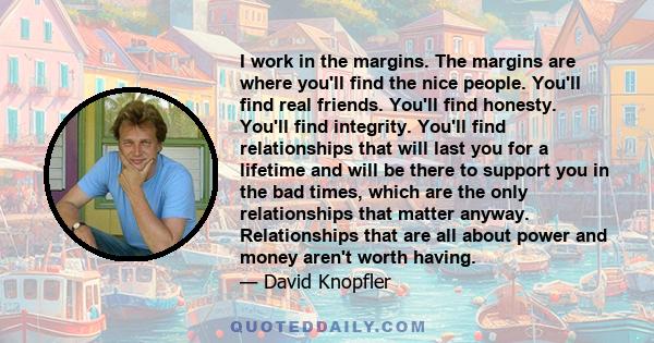 I work in the margins. The margins are where you'll find the nice people. You'll find real friends. You'll find honesty. You'll find integrity. You'll find relationships that will last you for a lifetime and will be