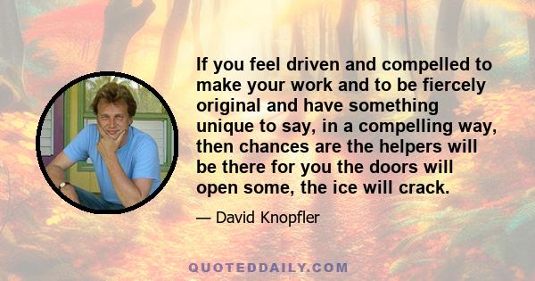 If you feel driven and compelled to make your work and to be fiercely original and have something unique to say, in a compelling way, then chances are the helpers will be there for you the doors will open some, the ice