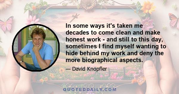 In some ways it's taken me decades to come clean and make honest work - and still to this day, sometimes I find myself wanting to hide behind my work and deny the more biographical aspects.