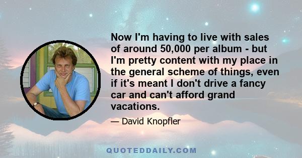 Now I'm having to live with sales of around 50,000 per album - but I'm pretty content with my place in the general scheme of things, even if it's meant I don't drive a fancy car and can't afford grand vacations.