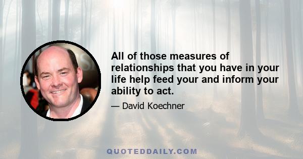 All of those measures of relationships that you have in your life help feed your and inform your ability to act.