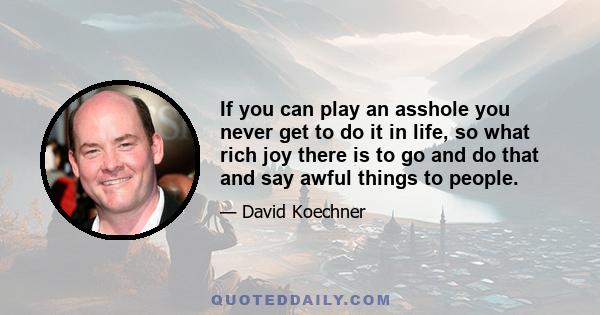 If you can play an asshole you never get to do it in life, so what rich joy there is to go and do that and say awful things to people.