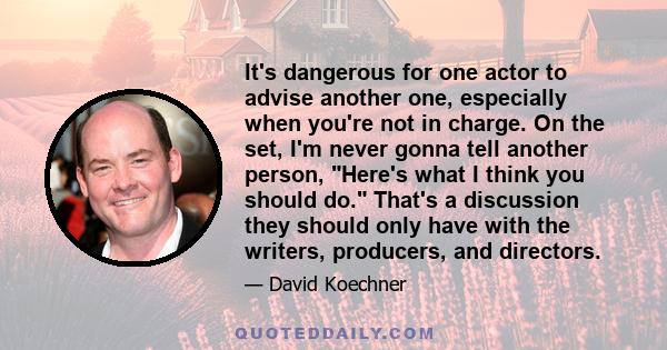 It's dangerous for one actor to advise another one, especially when you're not in charge. On the set, I'm never gonna tell another person, Here's what I think you should do. That's a discussion they should only have