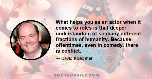 What helps you as an actor when it comes to roles is that deeper understanding of so many different fractions of humanity. Because oftentimes, even in comedy, there is conflict.