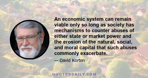 An economic system can remain viable only so long as society has mechanisms to counter abuses of either state or market power and the erosion of the natural, social, and moral capital that such abuses commonly