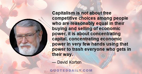 Capitalism is not about free competitive choices among people who are reasonably equal in their buying and selling of economic power, it is about concentrating capital, concentrating economic power in very few hands