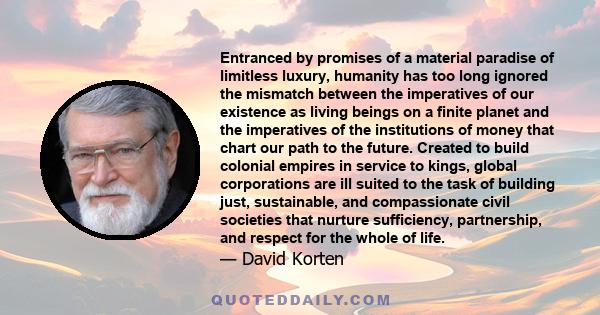 Entranced by promises of a material paradise of limitless luxury, humanity has too long ignored the mismatch between the imperatives of our existence as living beings on a finite planet and the imperatives of the