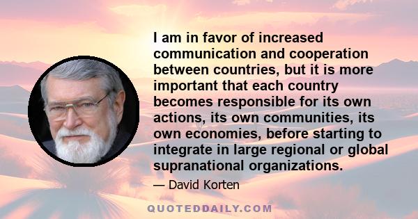 I am in favor of increased communication and cooperation between countries, but it is more important that each country becomes responsible for its own actions, its own communities, its own economies, before starting to