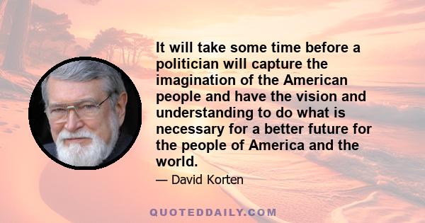 It will take some time before a politician will capture the imagination of the American people and have the vision and understanding to do what is necessary for a better future for the people of America and the world.