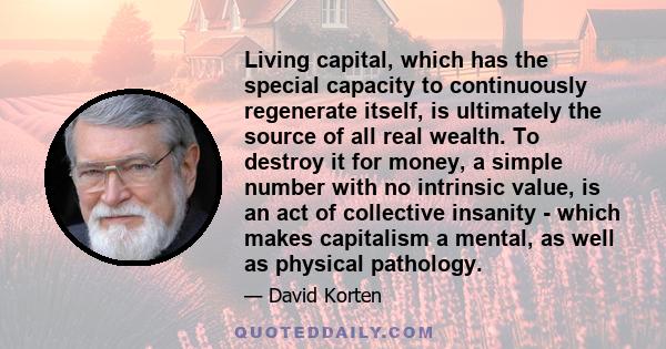 Living capital, which has the special capacity to continuously regenerate itself, is ultimately the source of all real wealth. To destroy it for money, a simple number with no intrinsic value, is an act of collective