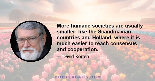 More humane societies are usually smaller, like the Scandinavian countries and Holland, where it is much easier to reach consensus and cooperation.