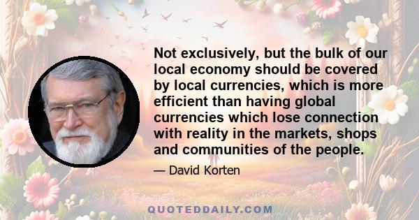 Not exclusively, but the bulk of our local economy should be covered by local currencies, which is more efficient than having global currencies which lose connection with reality in the markets, shops and communities of 