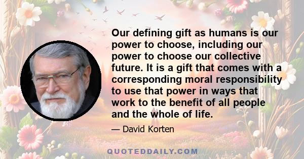 Our defining gift as humans is our power to choose, including our power to choose our collective future. It is a gift that comes with a corresponding moral responsibility to use that power in ways that work to the