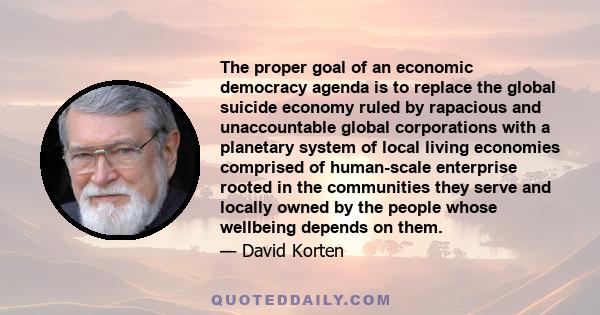 The proper goal of an economic democracy agenda is to replace the global suicide economy ruled by rapacious and unaccountable global corporations with a planetary system of local living economies comprised of