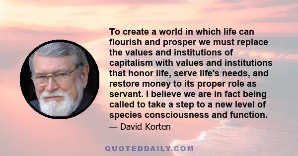 To create a world in which life can flourish and prosper we must replace the values and institutions of capitalism with values and institutions that honor life, serve life's needs, and restore money to its proper role