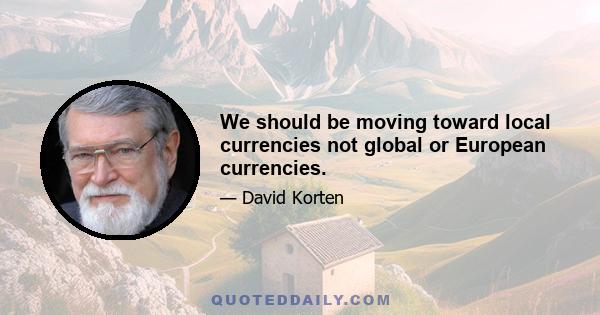 We should be moving toward local currencies not global or European currencies.