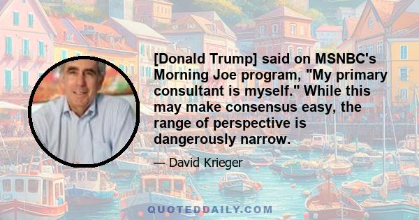 [Donald Trump] said on MSNBC's Morning Joe program, My primary consultant is myself. While this may make consensus easy, the range of perspective is dangerously narrow.