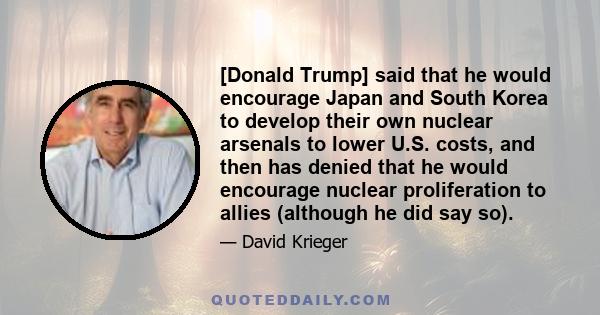 [Donald Trump] said that he would encourage Japan and South Korea to develop their own nuclear arsenals to lower U.S. costs, and then has denied that he would encourage nuclear proliferation to allies (although he did