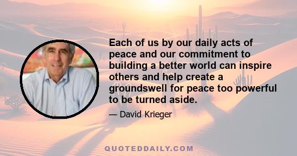 Each of us by our daily acts of peace and our commitment to building a better world can inspire others and help create a groundswell for peace too powerful to be turned aside.